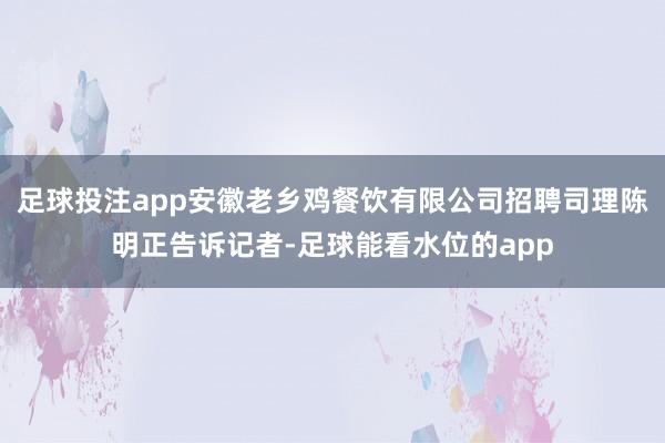 足球投注app安徽老乡鸡餐饮有限公司招聘司理陈明正告诉记者-足球能看水位的app