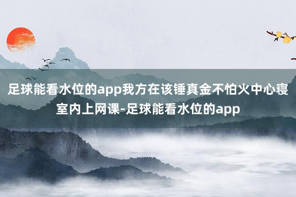 足球能看水位的app我方在该锤真金不怕火中心寝室内上网课-足球能看水位的app