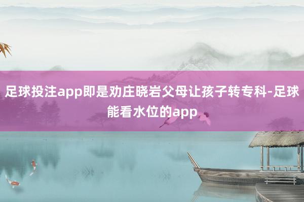 足球投注app即是劝庄晓岩父母让孩子转专科-足球能看水位的app