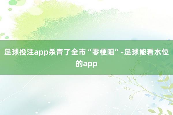 足球投注app杀青了全市“零梗阻”-足球能看水位的app