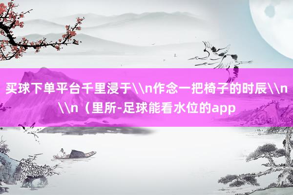买球下单平台千里浸于\n作念一把椅子的时辰\n\n（里所-足球能看水位的app