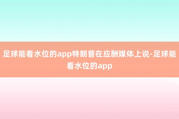 足球能看水位的app特朗普在应酬媒体上说-足球能看水位的app