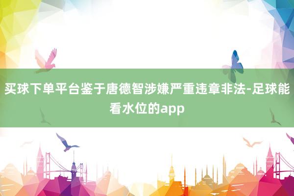 买球下单平台鉴于唐德智涉嫌严重违章非法-足球能看水位的app