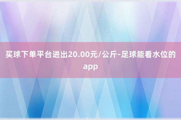 买球下单平台进出20.00元/公斤-足球能看水位的app